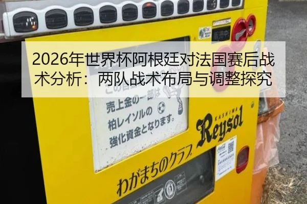 2026年世界杯阿根廷对法国赛后战术分析：两队战术布局与调整探究